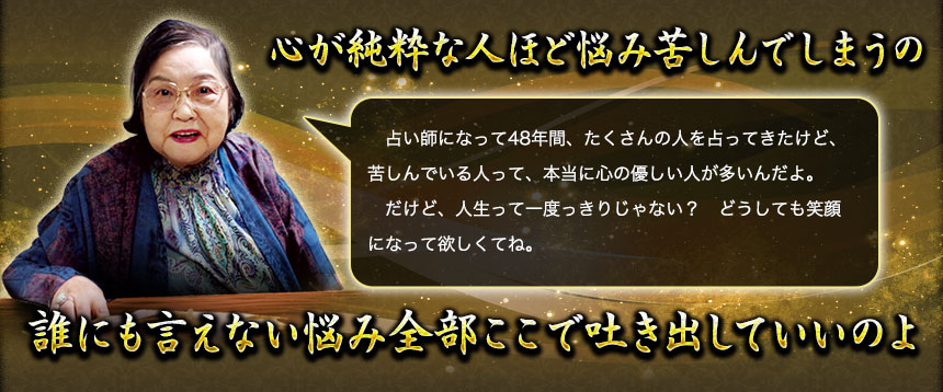 心が純粋な人ほど悩み苦しんでしまうの 占い師になって48年間、たくさんの人を占ってきたけど、苦しんでいる人って、本当に心の優しい人が多いんだよ。 だけど、人生って一度っきりじゃない? どうしても笑顔になって欲しくてね。 誰にも言えない悩み全部ここで吐き出していいのよ